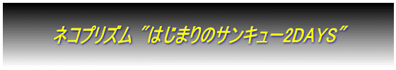  　　　　ネコプリズム "はじまりのサンキュー2DAYS"　　　　 