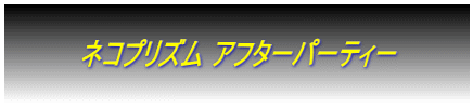  　　　　ネコプリズム アフターパーティー　　　　  