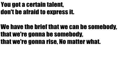 You got a certain talent, 
don't be afraid to express it. 

We have the brief that we can be somebody, 
that we're gonna be somebody, 
that we're gonna rise, No matter what.



